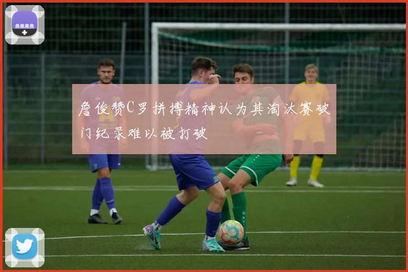 詹俊赞C罗拼搏精神认为其淘汰赛破门纪录难以被打破
