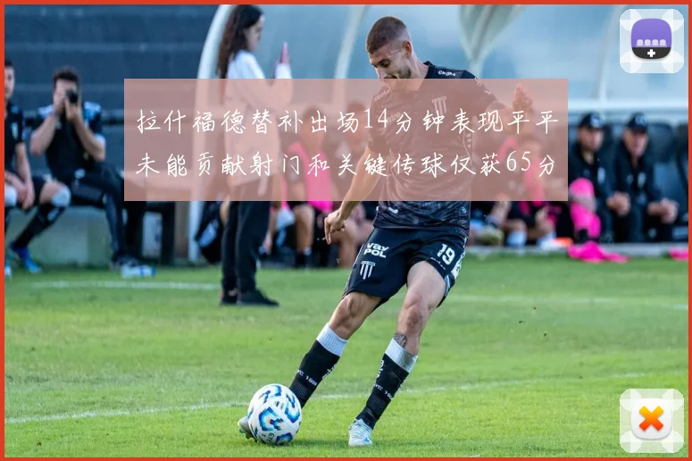 拉什福德替补出场14分钟表现平平未能贡献射门和关键传球仅获65分