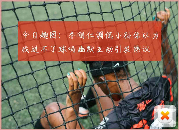 今日趣图：李刚仁调侃小孙你以为我进不了球吗幽默互动引发热议