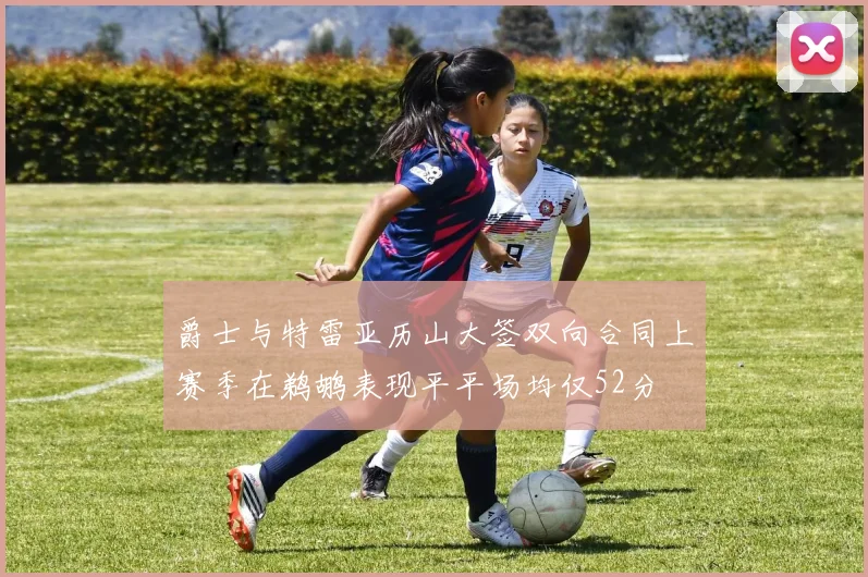 爵士与特雷亚历山大签双向合同上赛季在鹈鹕表现平平场均仅52分