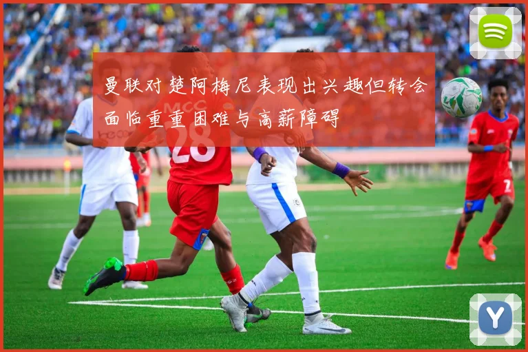 曼联对楚阿梅尼表现出兴趣但转会面临重重困难与高薪障碍