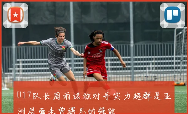 U17队长周雨诺称对手实力超群是亚洲层面未曾遇见的强敌