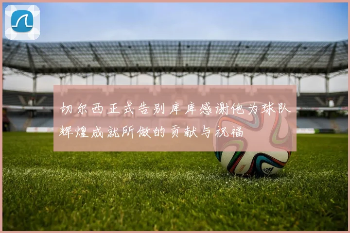 切尔西正式告别库库感谢他为球队辉煌成就所做的贡献与祝福