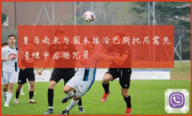 皇马尚未与国米接洽巴斯托尼需先清理中后场冗员