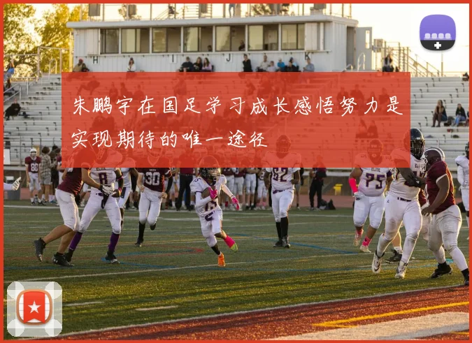 朱鹏宇在国足学习成长感悟努力是实现期待的唯一途径