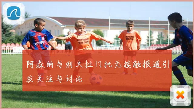 阿森纳与利夫拉门托无接触报道引发关注与讨论