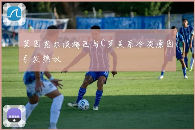 莱因克尔谈梅西与C罗关系冷淡原因引发热议