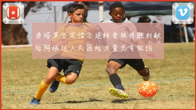 劳塔罗坚定信念逆转晋级将胜利献给阿根廷人民团结力量无可阻挡