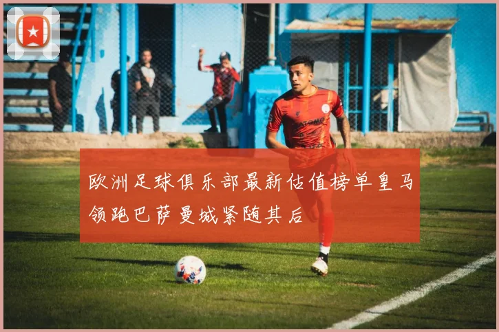 欧洲足球俱乐部最新估值榜单皇马领跑巴萨曼城紧随其后