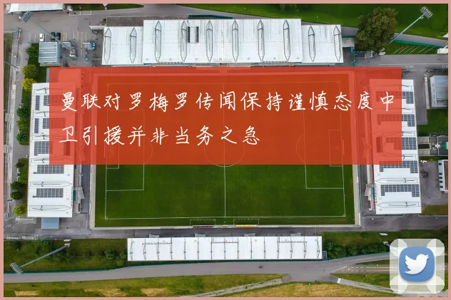 曼联对罗梅罗传闻保持谨慎态度中卫引援并非当务之急