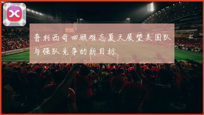 普利西奇回顾难忘夏天展望美国队与强队竞争的新目标